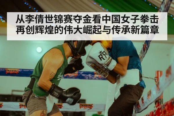 从李倩世锦赛夺金看中国女子拳击再创辉煌的伟大崛起与传承新篇章