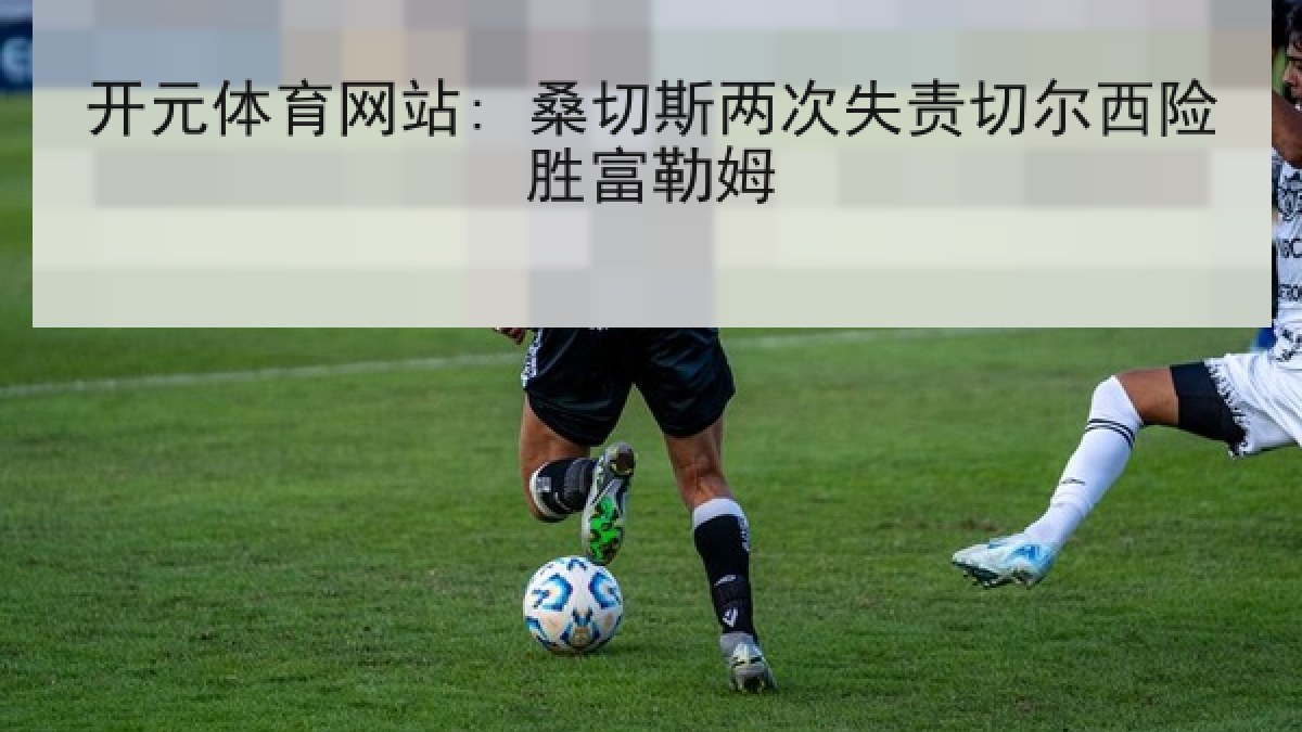 开元体育网站: 桑切斯两次失责切尔西险胜富勒姆