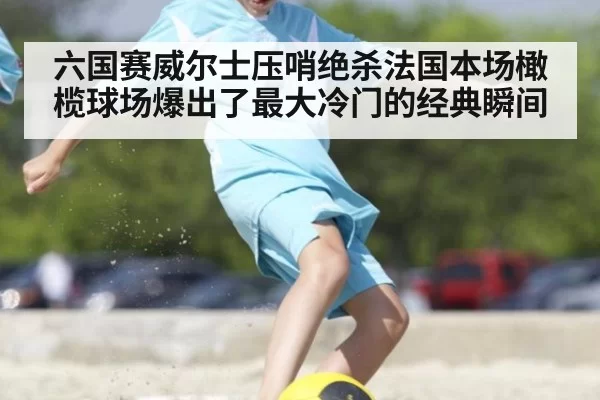 六国赛威尔士压哨绝杀法国本场橄榄球场爆出了最大冷门的经典瞬间
